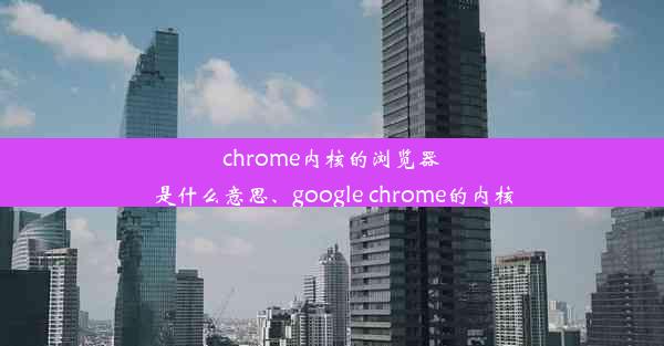 chrome内核的浏览器是什么意思、google chrome的内核