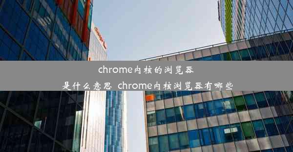 chrome内核的浏览器是什么意思_chrome内核浏览器有哪些