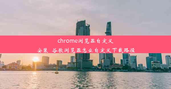 chrome浏览器自定义安装_谷歌浏览器怎么自定义下载路径