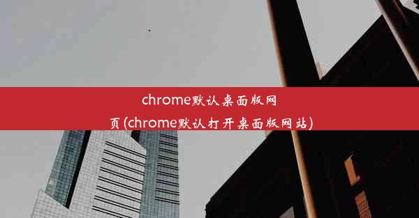 chrome默认桌面版网页(chrome默认打开桌面版网站)