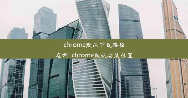 chrome默认下载路径在哪_chrome默认安装位置