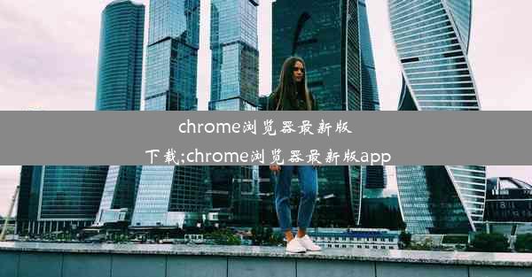 chrome浏览器最新版下载;chrome浏览器最新版app