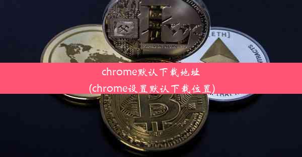 chrome默认下载地址(chrome设置默认下载位置)