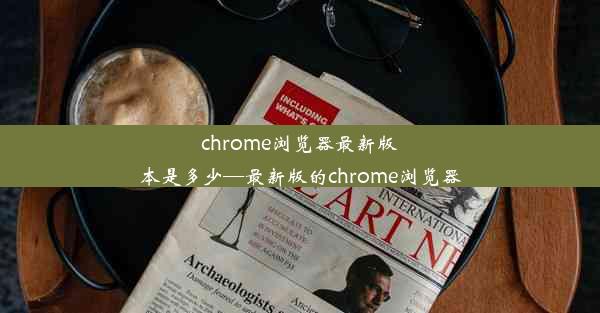 chrome浏览器最新版本是多少—最新版的chrome浏览器