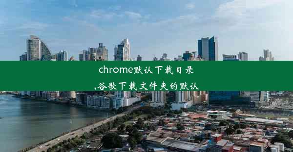 chrome默认下载目录,谷歌下载文件夹的默认