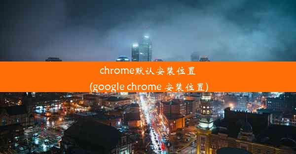 chrome默认安装位置(google chrome 安装位置)