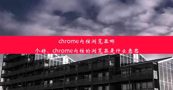 chrome内核浏览器哪个好、chrome内核的浏览器是什么意思