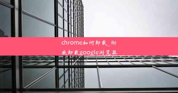 chrome如何卸载_彻底卸载google浏览器