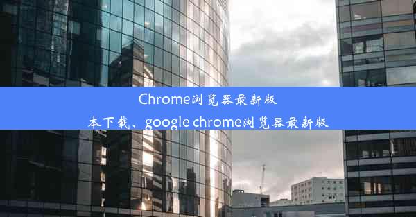 Chrome浏览器最新版本下载、google chrome浏览器最新版