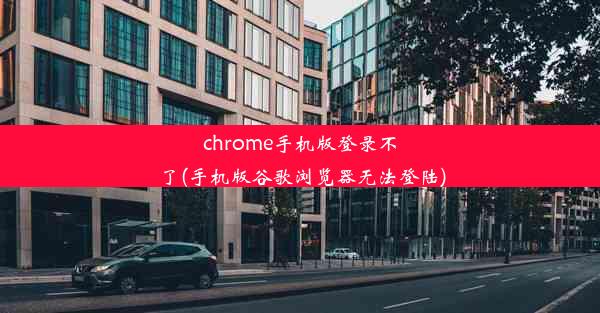 chrome手机版登录不了(手机版谷歌浏览器无法登陆)