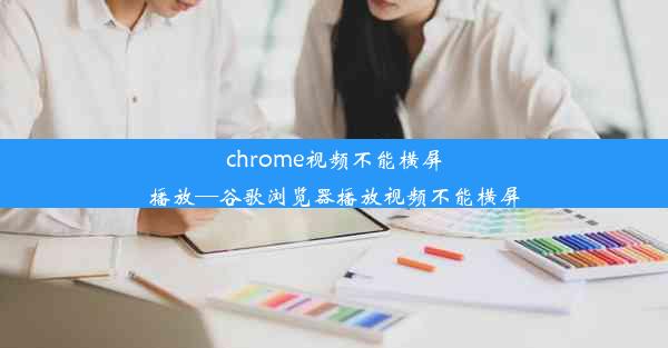 chrome视频不能横屏播放—谷歌浏览器播放视频不能横屏