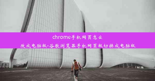 chrome手机网页怎么改成电脑版-谷歌浏览器手机网页版切换成电脑版