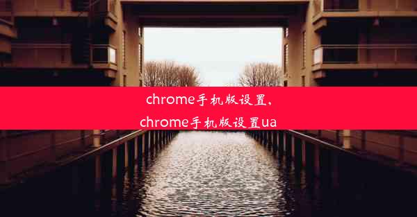 chrome手机版设置,chrome手机版设置ua