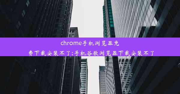 chrome手机浏览器免费下载安装不了;手机谷歌浏览器下载安装不了