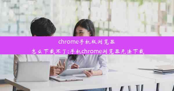 chrome手机版浏览器怎么下载不了;手机chrome浏览器无法下载