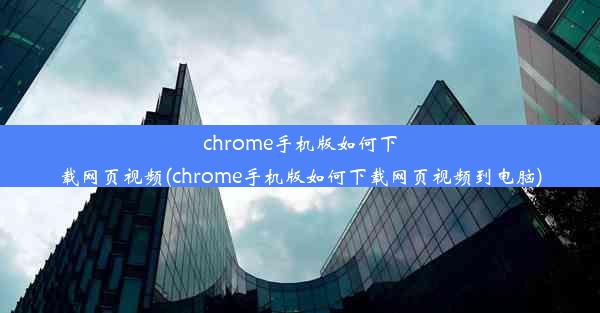 chrome手机版如何下载网页视频(chrome手机版如何下载网页视频到电脑)