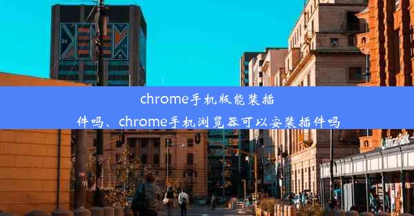 chrome手机版能装插件吗、chrome手机浏览器可以安装插件吗