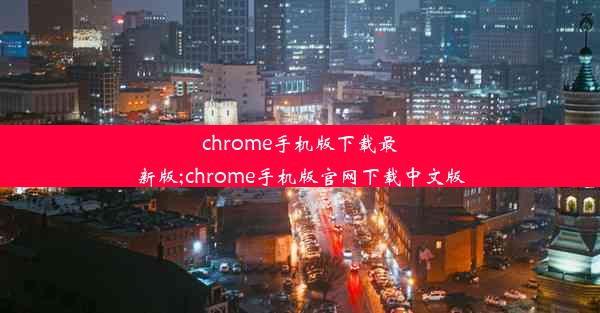 chrome手机版下载最新版;chrome手机版官网下载中文版