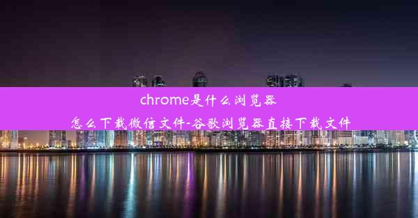 chrome是什么浏览器怎么下载微信文件-谷歌浏览器直接下载文件