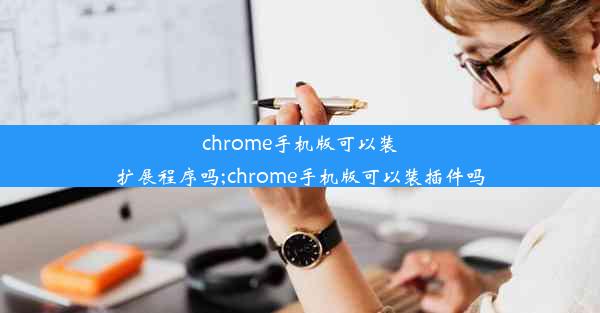 chrome手机版可以装扩展程序吗;chrome手机版可以装插件吗