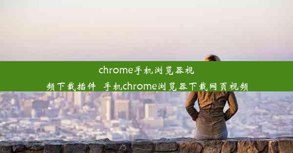 chrome手机浏览器视频下载插件_手机chrome浏览器下载网页视频