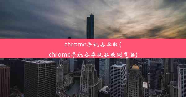 chrome手机安卓版(chrome手机安卓版谷歌浏览器)