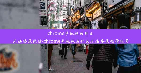 chrome手机版为什么无法登录微信-chrome手机版为什么无法登录微信账号