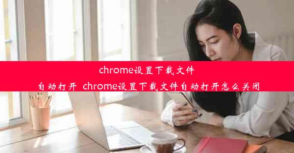 chrome设置下载文件自动打开_chrome设置下载文件自动打开怎么关闭