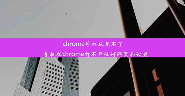 chrome手机版用不了—手机版chrome打不开任何网页和设置