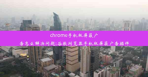 chrome手机版屏蔽广告怎么解决问题;谷歌浏览器手机版屏蔽广告插件