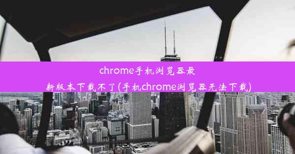 chrome手机浏览器最新版本下载不了(手机chrome浏览器无法下载)