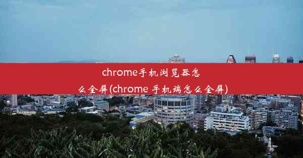 chrome手机浏览器怎么全屏(chrome 手机端怎么全屏)