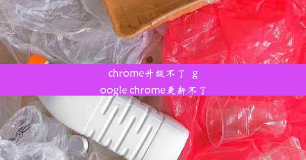 chrome升级不了_google chrome更新不了