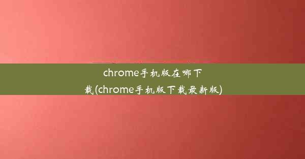 chrome手机版在哪下载(chrome手机版下载最新版)