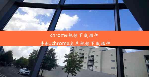 chrome视频下载插件 手机;chrome安卓视频下载插件