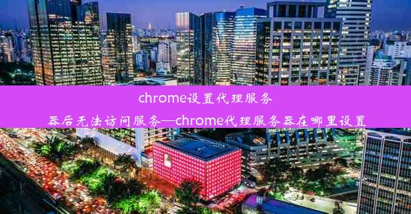 chrome设置代理服务器后无法访问服务—chrome代理服务器在哪里设置