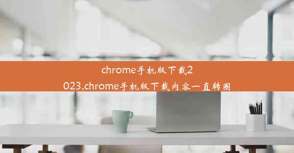 chrome手机版下载2023,chrome手机版下载内容一直转圈