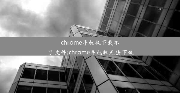 chrome手机版下载不了文件;chrome手机版无法下载