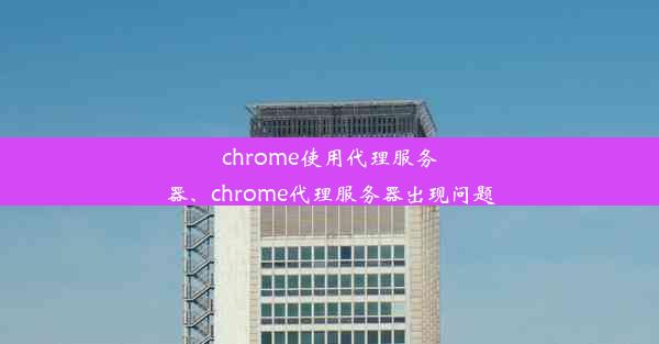 chrome使用代理服务器、chrome代理服务器出现问题