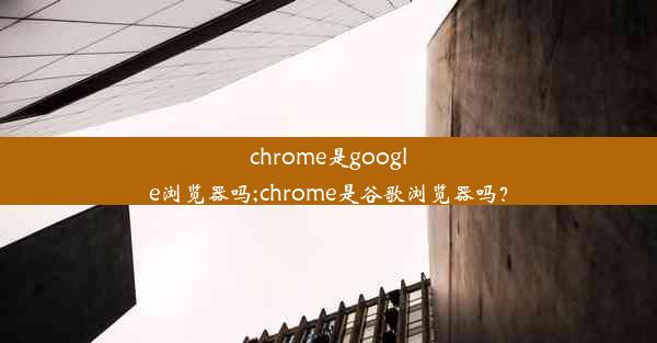 chrome是google浏览器吗;chrome是谷歌浏览器吗？