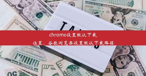 chrome设置默认下载位置、谷歌浏览器设置默认下载路径