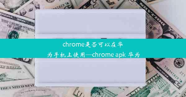 chrome是否可以在华为手机上使用—chrome apk 华为