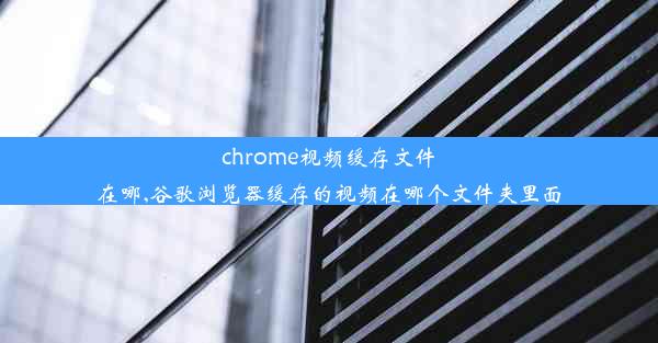 chrome视频缓存文件在哪,谷歌浏览器缓存的视频在哪个文件夹里面