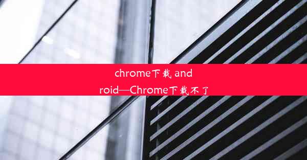 chrome下载 android—Chrome下载不了