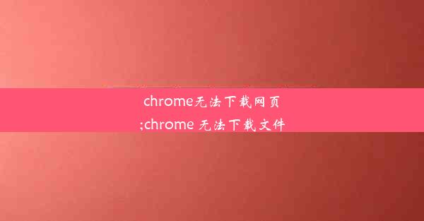 chrome无法下载网页;chrome 无法下载文件