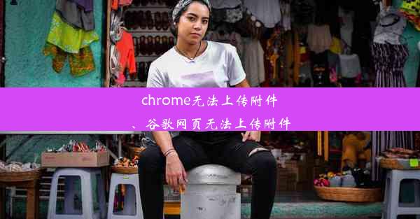 chrome无法上传附件、谷歌网页无法上传附件