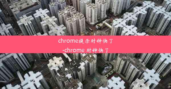 chrome提示时钟快了-chrome 时钟快了