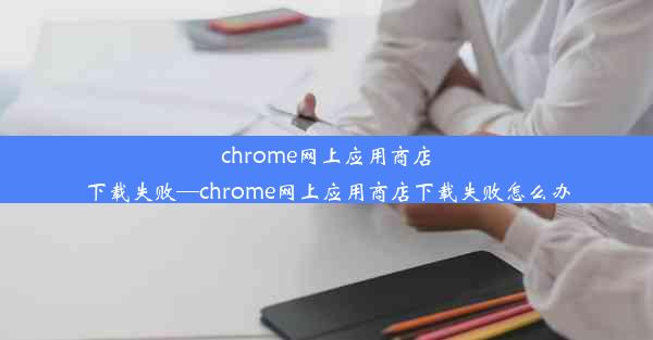 chrome网上应用商店下载失败—chrome网上应用商店下载失败怎么办