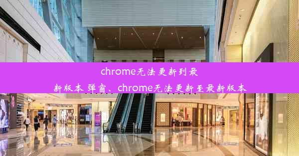 chrome无法更新到最新版本 弹窗、chrome无法更新至最新版本