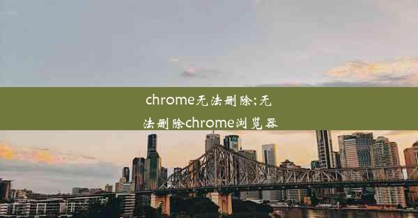 chrome无法删除;无法删除chrome浏览器